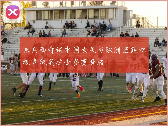 米利西奇谈中国女足与欧洲差距积极争取奥运会参赛资格
