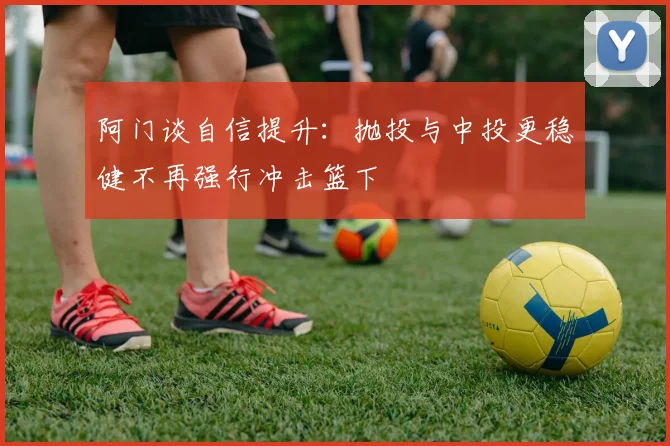 阿门谈自信提升：抛投与中投更稳健不再强行冲击篮下