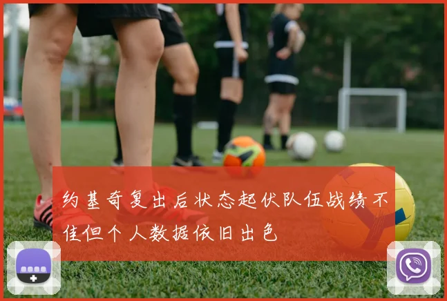约基奇复出后状态起伏队伍战绩不佳但个人数据依旧出色