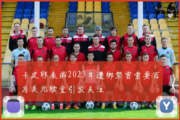 卡皮耶表弟2023年遭绑架曾索要百万美元赎金引发关注