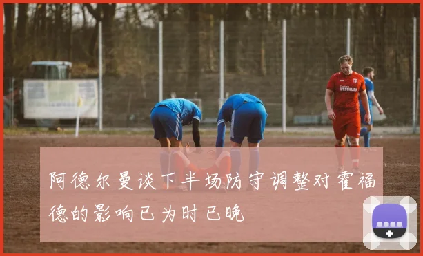 阿德尔曼谈下半场防守调整对霍福德的影响已为时已晚
