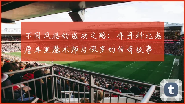 不同风格的成功之路：乔丹科比老詹库里魔术师与保罗的传奇故事